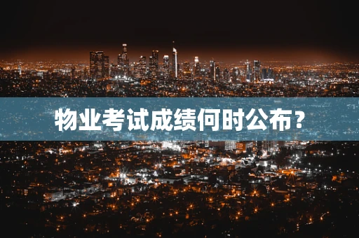 物业考试成绩何时公布？