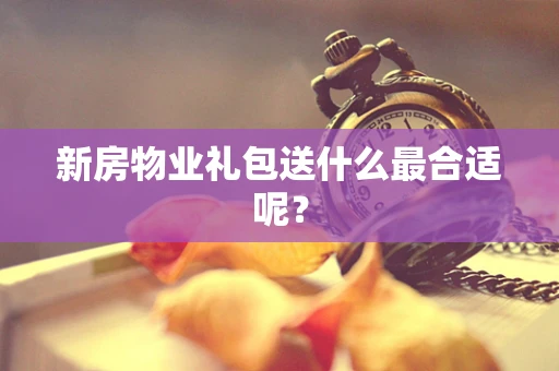 新房物业礼包送什么最合适呢？
